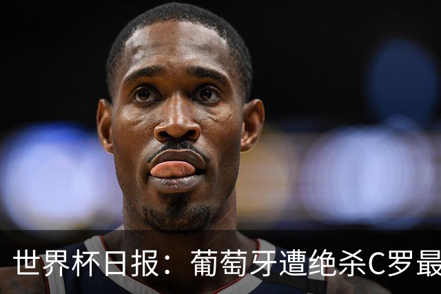 世界杯日报：葡萄牙遭绝杀C罗最后一舞 多国效仿美国上诉红黄牌