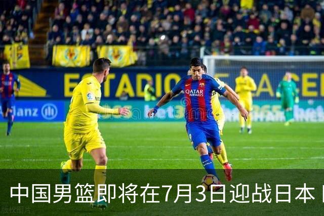 中国男篮即将在7月3日迎战日本 四场热身赛以提升实力