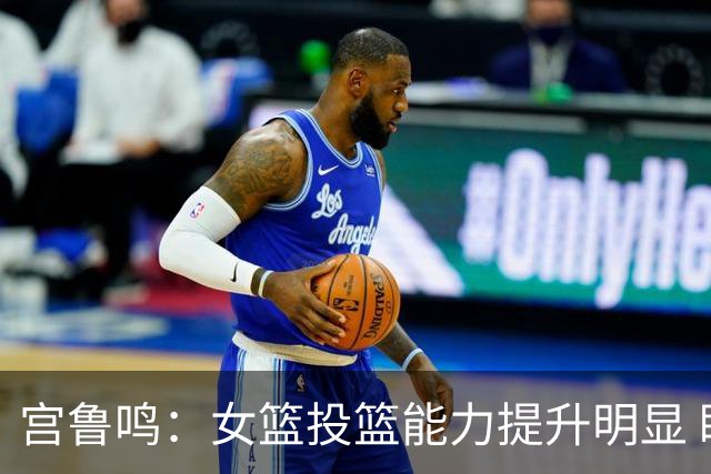 宫鲁鸣：女篮投篮能力提升明显 盼海外球员尽早归队