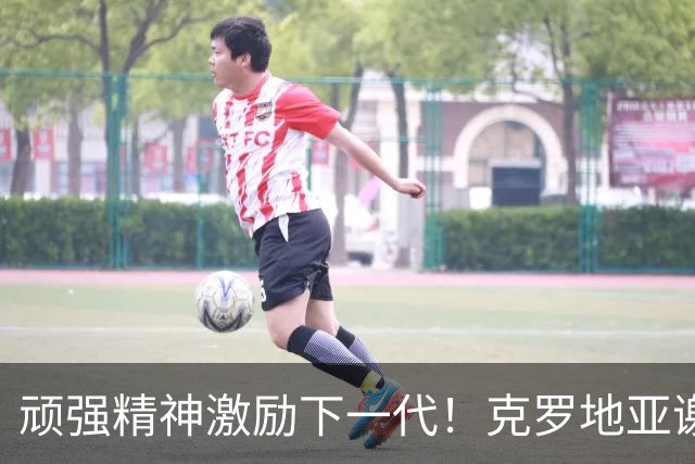 顽强精神激励下一代！克罗地亚谢幕战燃尽最后能量